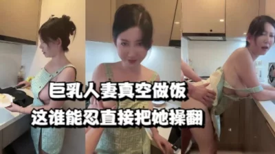 巨乳人妻真空做饭，这谁能忍直接把她操翻（女主273部已更新