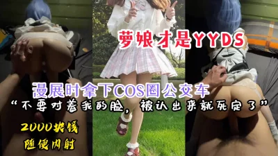 【内射完整版】漫展时拿下COS圈的公交车萝娘，两千块钱随意内射