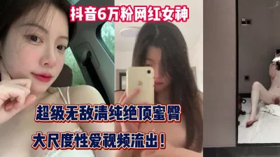 抖音6万粉网红！超级清纯女神大尺度性爱流【完整版69分钟已上传下面】