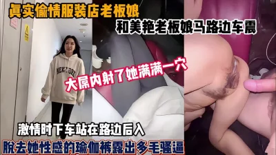 偷情美艳服装店老板娘！马路边车震激情内射（新资源看简阶）